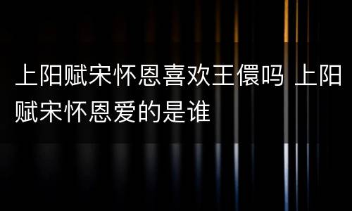 上阳赋宋怀恩喜欢王儇吗 上阳赋宋怀恩爱的是谁