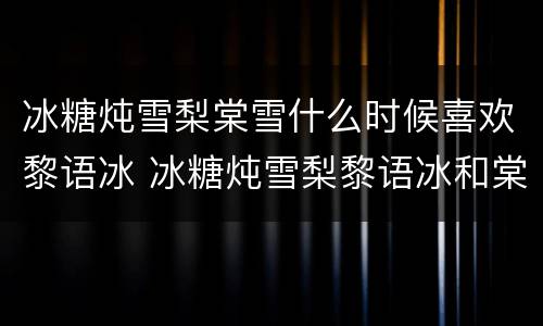 冰糖炖雪梨棠雪什么时候喜欢黎语冰 冰糖炖雪梨黎语冰和棠雪