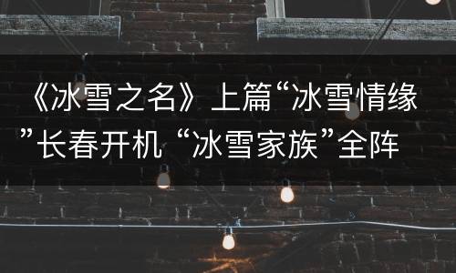 《冰雪之名》上篇“冰雪情缘”长春开机 “冰雪家族”全阵容首度公布
