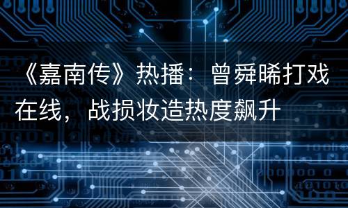 《嘉南传》热播：曾舜晞打戏在线，战损妆造热度飙升