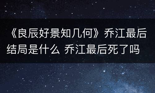 《良辰好景知几何》乔江最后结局是什么 乔江最后死了吗