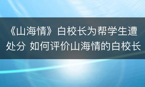 《山海情》白校长为帮学生遭处分 如何评价山海情的白校长