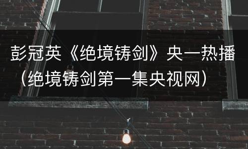 彭冠英《绝境铸剑》央一热播（绝境铸剑第一集央视网）