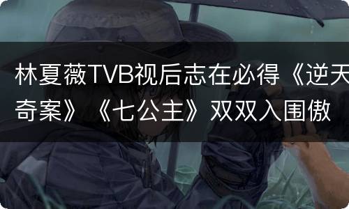 林夏薇TVB视后志在必得《逆天奇案》《七公主》双双入围傲视群芳