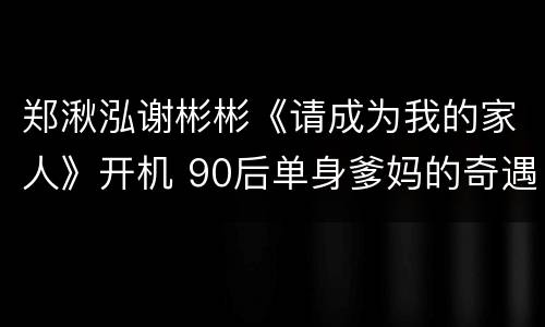 郑湫泓谢彬彬《请成为我的家人》开机 90后单身爹妈的奇遇人生成为看点