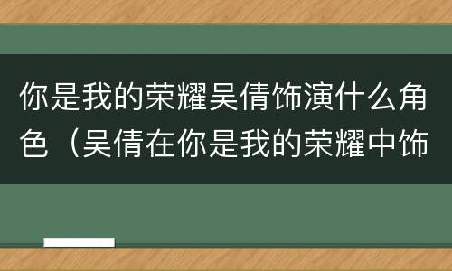 你是我的荣耀吴倩饰演什么角色（吴倩在你是我的荣耀中饰演谁）
