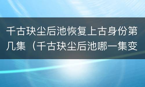 千古玦尘后池恢复上古身份第几集（千古玦尘后池哪一集变回上古）