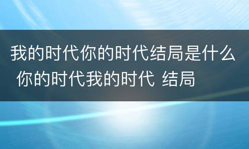 我的时代你的时代结局是什么 你的时代我的时代 结局