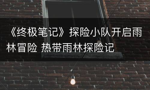 《终极笔记》探险小队开启雨林冒险 热带雨林探险记