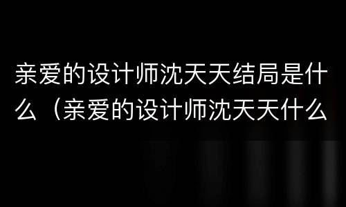 亲爱的设计师沈天天结局是什么（亲爱的设计师沈天天什么时候说出真相）