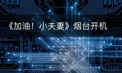 《加油！小夫妻》烟台开机