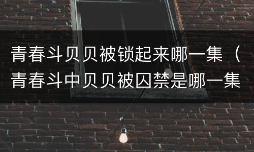 青春斗贝贝被锁起来哪一集（青春斗中贝贝被囚禁是哪一集）