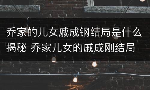 乔家的儿女戚成钢结局是什么揭秘 乔家儿女的戚成刚结局