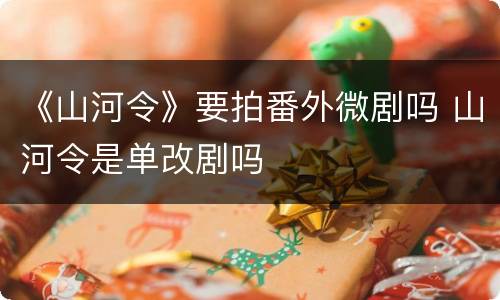 《山河令》要拍番外微剧吗 山河令是单改剧吗