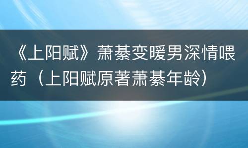 《上阳赋》萧綦变暖男深情喂药（上阳赋原著萧綦年龄）