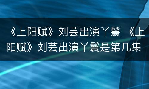 《上阳赋》刘芸出演丫鬟 《上阳赋》刘芸出演丫鬟是第几集