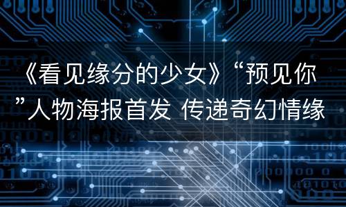 《看见缘分的少女》“预见你”人物海报首发 传递奇幻情缘