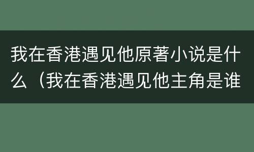 我在香港遇见他原著小说是什么（我在香港遇见他主角是谁）