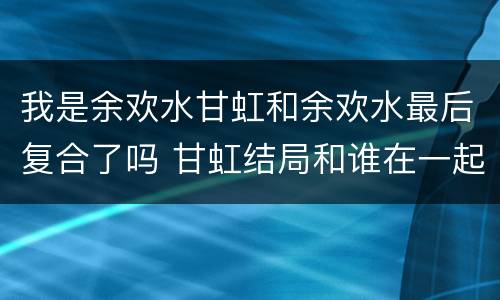 我是余欢水甘虹和余欢水最后复合了吗 甘虹结局和谁在一起
