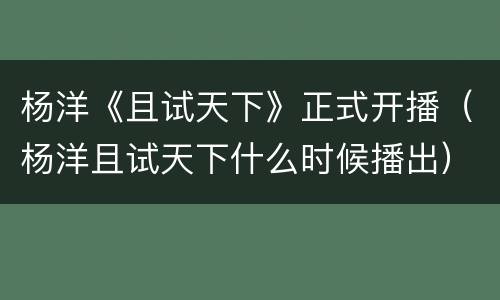杨洋《且试天下》正式开播（杨洋且试天下什么时候播出）