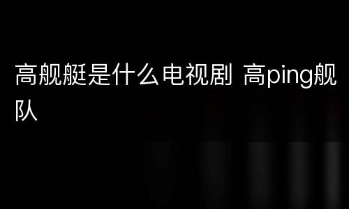 高舰艇是什么电视剧 高ping舰队