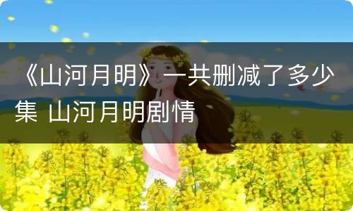 《山河月明》一共删减了多少集 山河月明剧情