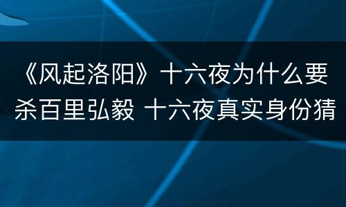 《风起洛阳》十六夜为什么要杀百里弘毅 十六夜真实身份猜测