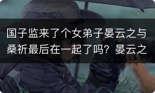 国子监来了个女弟子晏云之与桑祈最后在一起了吗？晏云之结局是什么？
