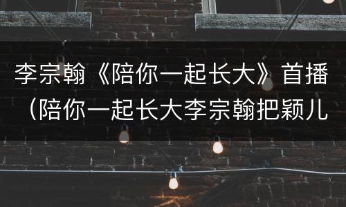 李宗翰《陪你一起长大》首播（陪你一起长大李宗翰把颖儿气哭了）