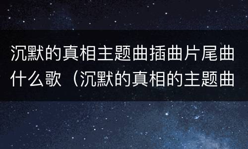 沉默的真相主题曲插曲片尾曲什么歌（沉默的真相的主题曲）