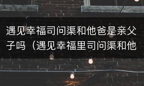 遇见幸福司问渠和他爸是亲父子吗（遇见幸福里司问渠和他爸爸是亲父子吗）