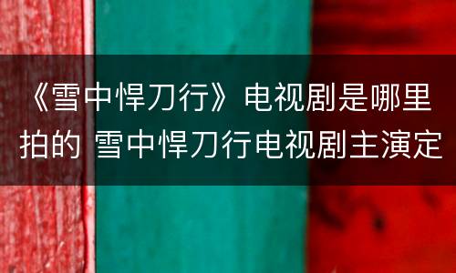 《雪中悍刀行》电视剧是哪里拍的 雪中悍刀行电视剧主演定的是谁