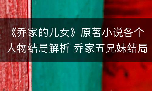 《乔家的儿女》原著小说各个人物结局解析 乔家五兄妹结局介绍