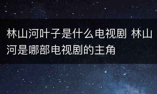 林山河叶子是什么电视剧 林山河是哪部电视剧的主角