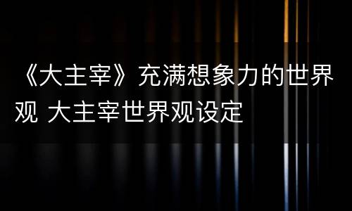 《大主宰》充满想象力的世界观 大主宰世界观设定