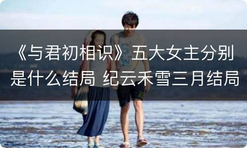 《与君初相识》五大女主分别是什么结局 纪云禾雪三月结局怎么样