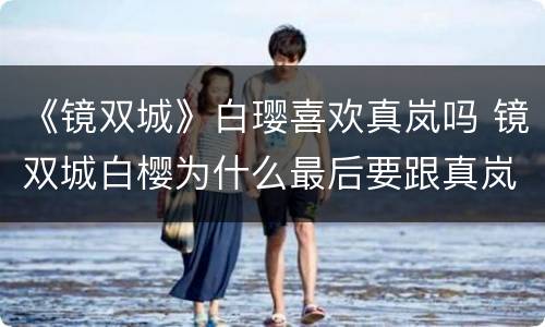 《镜双城》白璎喜欢真岚吗 镜双城白樱为什么最后要跟真岚一起轮回