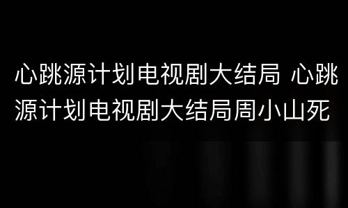 心跳源计划电视剧大结局 心跳源计划电视剧大结局周小山死了
