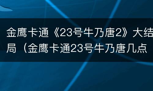 金鹰卡通《23号牛乃唐2》大结局（金鹰卡通23号牛乃唐几点播）