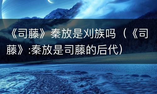 《司藤》秦放是刈族吗（《司藤》:秦放是司藤的后代）