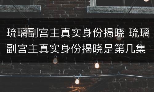 琉璃副宫主真实身份揭晓 琉璃副宫主真实身份揭晓是第几集