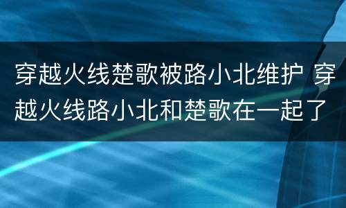穿越火线楚歌被路小北维护 穿越火线路小北和楚歌在一起了吗