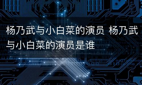 杨乃武与小白菜的演员 杨乃武与小白菜的演员是谁