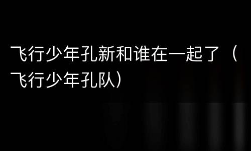飞行少年孔新和谁在一起了（飞行少年孔队）