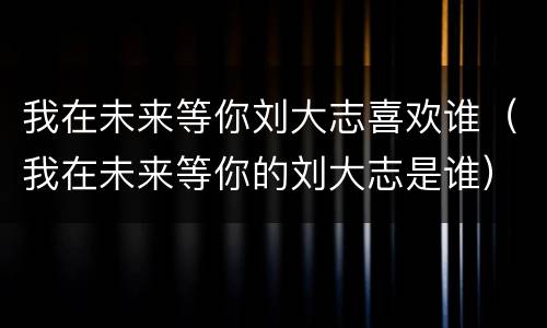 我在未来等你刘大志喜欢谁（我在未来等你的刘大志是谁）