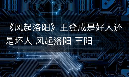 《风起洛阳》王登成是好人还是坏人 风起洛阳 王阳