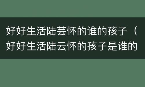 好好生活陆芸怀的谁的孩子（好好生活陆云怀的孩子是谁的）
