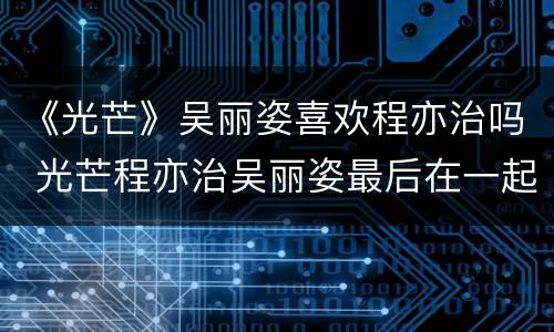 《光芒》吴丽姿喜欢程亦治吗 光芒程亦治吴丽姿最后在一起了吗