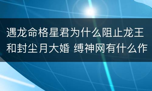遇龙命格星君为什么阻止龙王和封尘月大婚 缚神网有什么作用