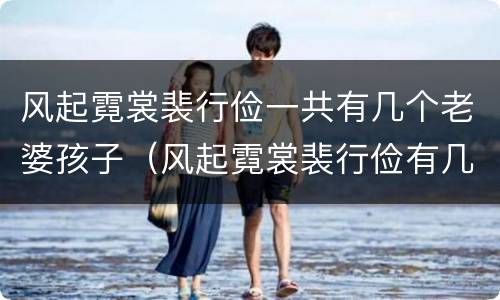 风起霓裳裴行俭一共有几个老婆孩子（风起霓裳裴行俭有几个妻子）
